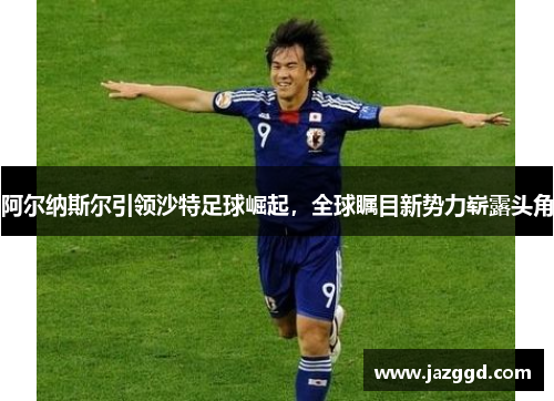 阿尔纳斯尔引领沙特足球崛起，全球瞩目新势力崭露头角